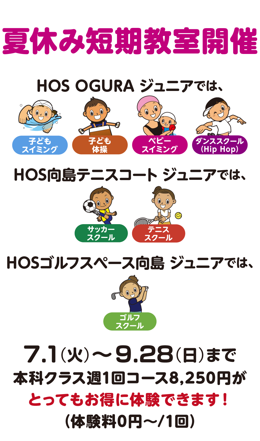 夏の短期教室！HOSOGURAジュニアではスイミング・体操・ベビースイミング・ダンススクール、HOS向島テニスコートジュニアではサッカー・テニス、HOSゴルフスペース向島ジュニアではゴルフ、7月1日（火）〜9月28日（日）まで本科クラス週１回コース8,250円がとってもお得に体験できます！体験料0円