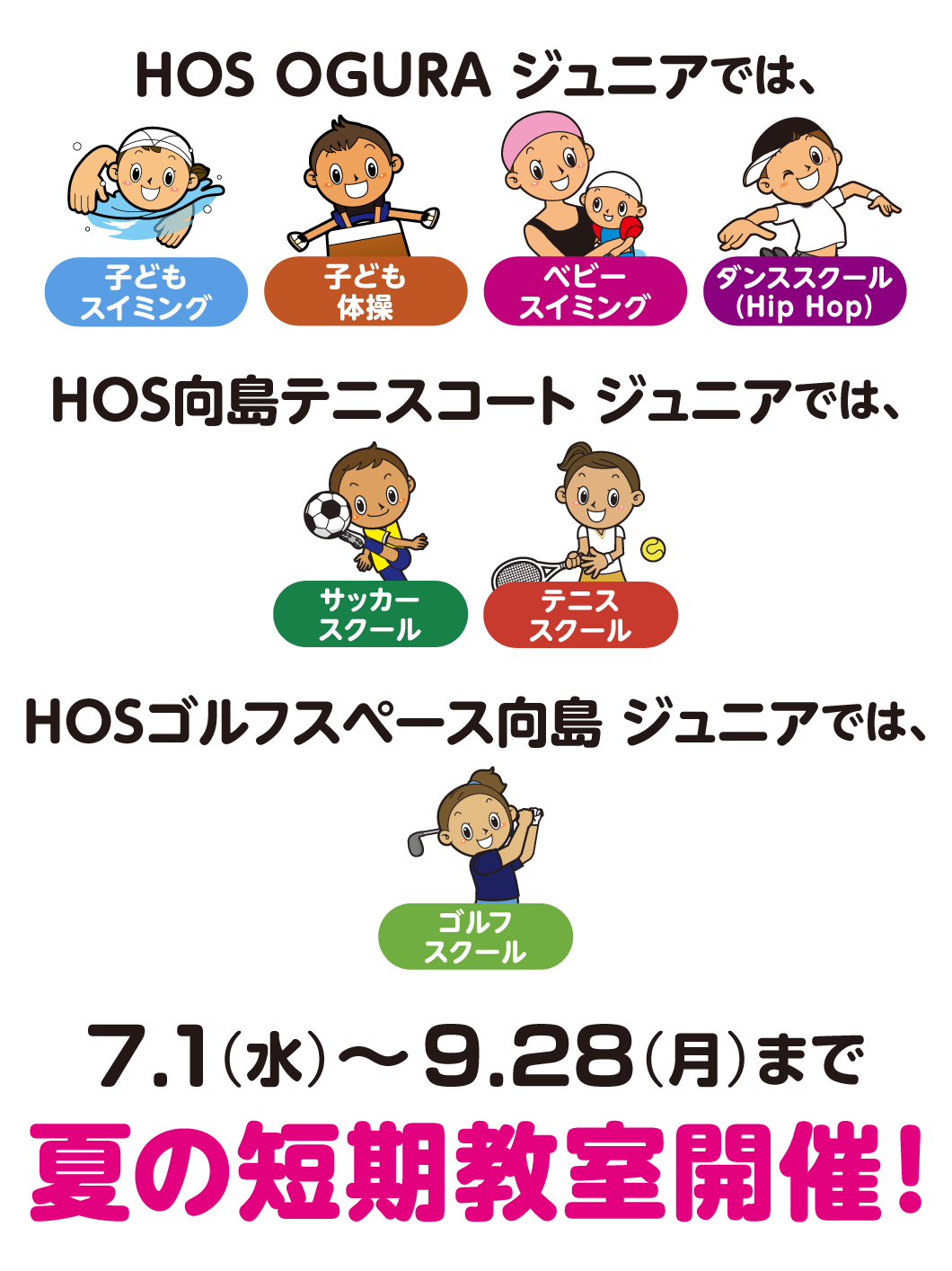 夏の短期教室！HOSOGURAジュニアではスイミング・体操・ベビースイミング・ダンススクール、HOS向島テニスコートジュニアではサッカー・テニス、HOSゴルフスペース向島ジュニアではゴルフ、7月1日（水）〜9月28日（月）まで本科クラス週１回コース8,250円がとってもお得に体験できます！体験料0円